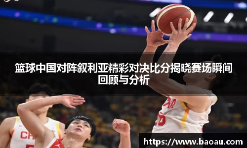 篮球中国对阵叙利亚精彩对决比分揭晓赛场瞬间回顾与分析