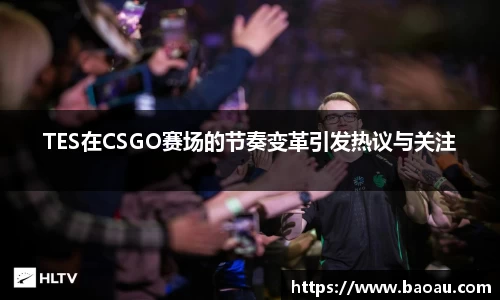 TES在CSGO赛场的节奏变革引发热议与关注